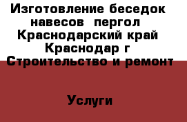 Изготовление беседок, навесов, пергол - Краснодарский край, Краснодар г. Строительство и ремонт » Услуги   . Краснодарский край,Краснодар г.